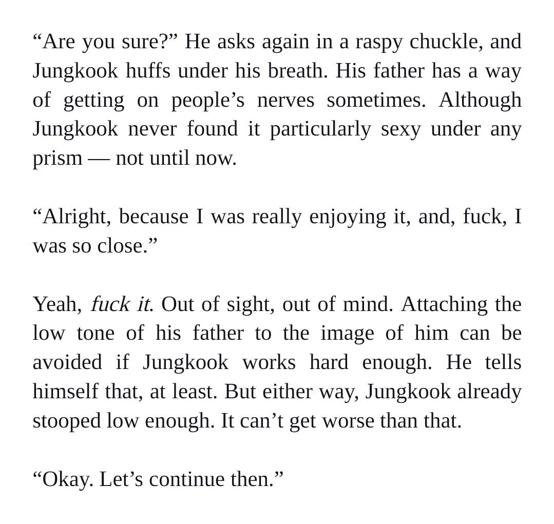 “Are you sure?” He asks again in a raspy chuckle, and Jungkook huffs under his breath. His father has a way of getting on people’s nerves sometimes. Although Jungkook never found it particularly sexy under any prism — not until now. 


“Alright, because I was really enjoying it, and, fuck, I was so close.” 


Yeah, fuck it. Out of sight, out of mind. Attaching the low tone of his father to the image of him can be avoided if Jungkook works hard enough. He tells himself that, at least. But either way, Jungkook already stooped low enough. It can’t get worse than that.


“Okay. Let’s continue then.”