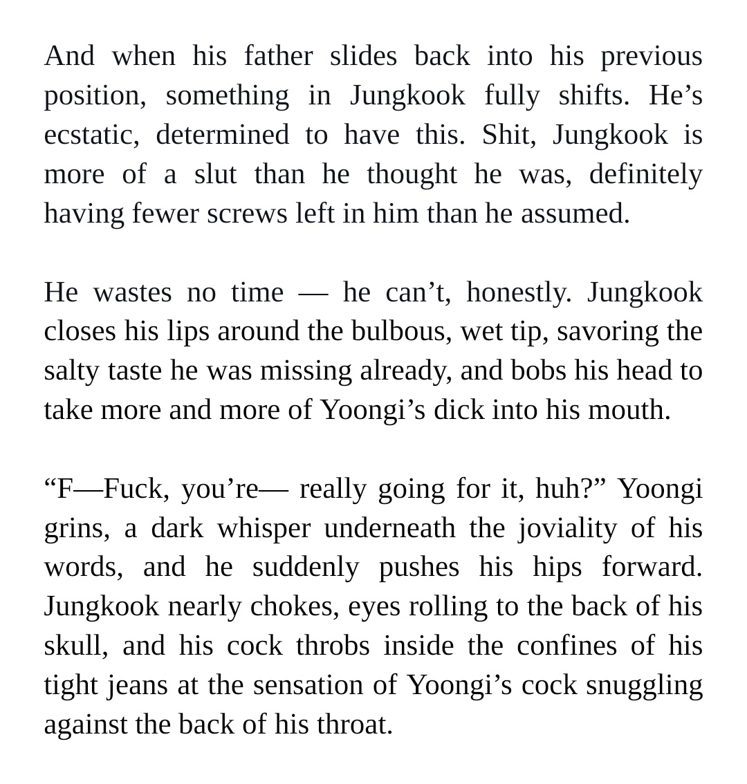 And when his father slides back into his previous position, something in Jungkook fully shifts. He’s ecstatic, determined to have this. Shit, Jungkook is more of a slut than he thought he was, definitely having fewer screws left in him than he assumed.


He wastes no time — he can’t, honestly. Jungkook closes his lips around the bulbous, wet tip, savoring the salty taste he was missing already, and bobs his head to take more and more of Yoongi’s dick into his mouth.


“F—Fuck, you’re— really going for it, huh?” Yoongi grins, a dark whisper underneath the joviality of his words, and he suddenly pushes his hips forward. Jungkook nearly chokes, eyes rolling to the back of his skull, and his cock throbs inside the confines of his tight jeans at the sensation of Yoongi’s cock snuggling against the back of his throat.