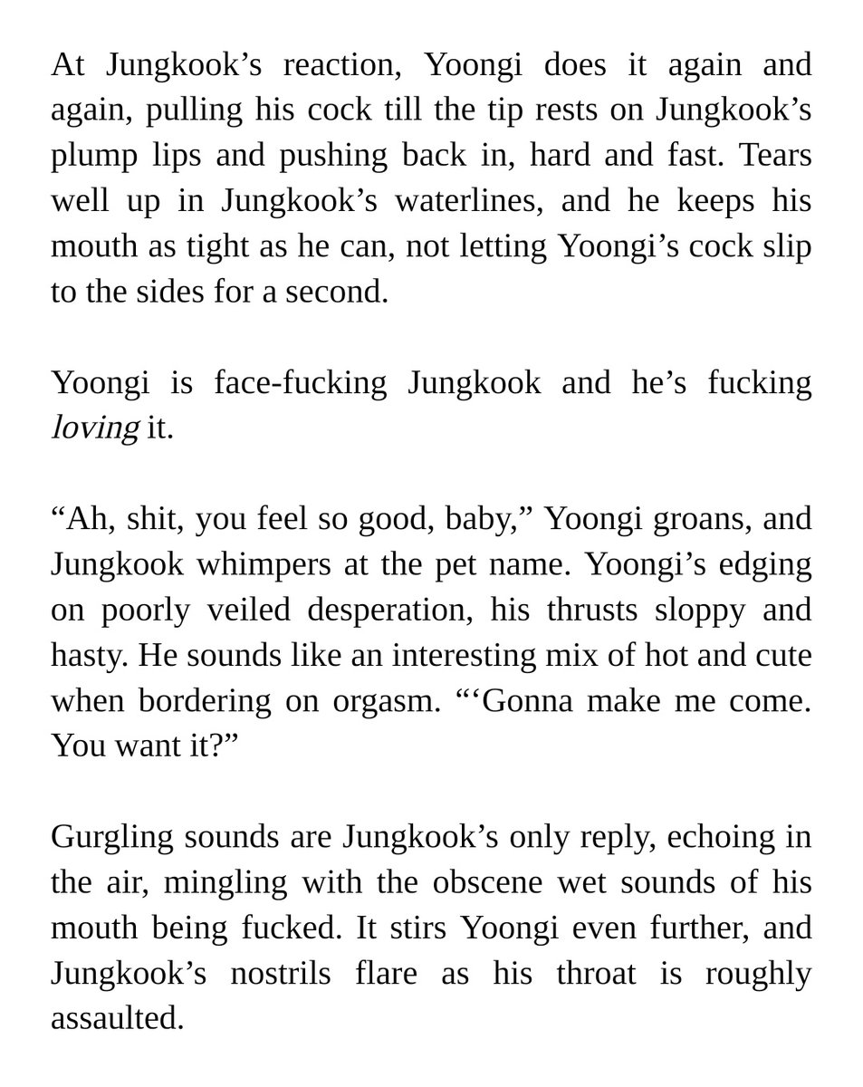 At Jungkook’s reaction, Yoongi does it again and again, pulling his cock till the tip rests on Jungkook’s plump lips and pushing back in, hard and fast. Tears well up in Jungkook’s waterlines, and he keeps his mouth as tight as he can, not letting Yoongi’s cock slip to the sides for a second. 


Yoongi is face-fucking Jungkook and he’s fucking loving it.


“Ah, shit, you feel so good, baby,” Yoongi groans, and Jungkook whimpers at the pet name. Yoongi’s edging on poorly veiled desperation, his thrusts sloppy and hasty. He sounds like an interesting mix of hot and cute when bordering on orgasm. “‘Gonna make me come. You want it?”


Gurgling sounds are Jungkook’s only reply, echoing in the air, mingling with the obscene wet sounds of his mouth being fucked. It stirs Yoongi even further, and Jungkook’s nostrils flare as his throat is roughly assaulted.