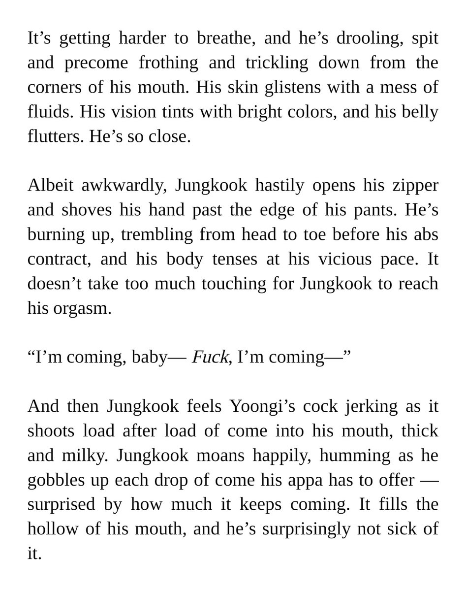 It’s getting harder to breathe, and he’s drooling, spit and precome frothing and trickling down from the corners of his mouth. His skin glistens with a mess of fluids. His vision tints with bright colors, and his belly flutters. He’s so close.


Albeit awkwardly, Jungkook hastily opens his zipper and shoves his hand past the edge of his pants. He’s burning up, trembling from head to toe before his abs contract, and his body tenses at his vicious pace. It doesn’t take too much touching for Jungkook to reach his orgasm.


“I’m coming, baby— Fuck, I’m coming—”


And then Jungkook feels Yoongi’s cock jerking as it shoots load after load of come into his mouth, thick and milky. Jungkook moans happily, humming as he gobbles up each drop of come his appa has to offer — surprised by how much it keeps coming. It fills the hollow of his mouth, and he’s surprisingly not sick of it. 