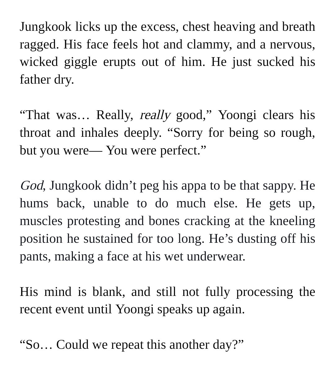 Jungkook licks up the excess, chest heaving and breath ragged. His face feels hot and clammy, and a nervous, wicked giggle erupts out of him. He just sucked his father dry.


“That was… Really, really good,” Yoongi clears his throat and inhales deeply. “Sorry for being so rough, but you were— You were perfect.”


God, Jungkook didn’t peg his appa to be that sappy. He hums back, unable to do much else. He gets up, muscles protesting and bones cracking at the kneeling position he sustained for too long. He’s dusting off his pants, making a face at his wet underwear. 


His mind is blank, and still not fully processing the recent event until Yoongi speaks up again.


“So… Could we repeat this another day?”