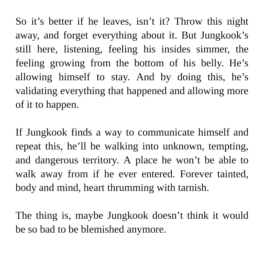 So it’s better if he leaves, isn’t it? Throw this night away, and forget everything about it. But Jungkook’s still here, listening, feeling his insides simmer, the feeling growing from the bottom of his belly. He’s allowing himself to stay. And by doing this, he’s validating everything that happened and allowing more of it to happen. 


If Jungkook finds a way to communicate himself and repeat this, he’ll be walking into unknown, tempting, and dangerous territory. A place he won’t be able to walk away from if he ever entered. Forever tainted, body and mind, heart thrumming with tarnish. 


The thing is, maybe Jungkook doesn’t think it would be so bad to be blemished anymore.