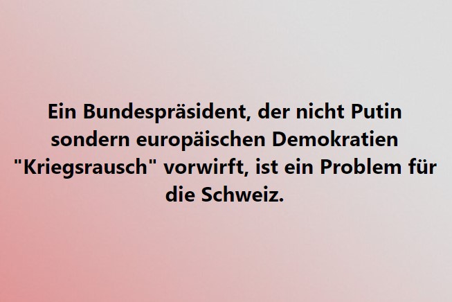 Ein Bundespräsident, der nicht Putin sondern europäischen Demokratien "Kriegsrausch" vorwirft, ist ein Problem für die Schweiz.
<a href="/alain_berset/">Alain Berset</a> <a href="/Bundesrat_CH/">Landesregierung</a> <a href="/spschweiz/">SP Schweiz</a> <a href="/FDP_Liberalen/">FDP Schweiz</a> <a href="/Mitte_Centre/">Die Mitte – Le Centre</a> <a href="/grunliberale/">Grünliberale Schweiz</a> <a href="/GrueneCH/">GRÜNE Schweiz</a> <a href="/EDI_DFI/">EDI – DFI – DFI</a>