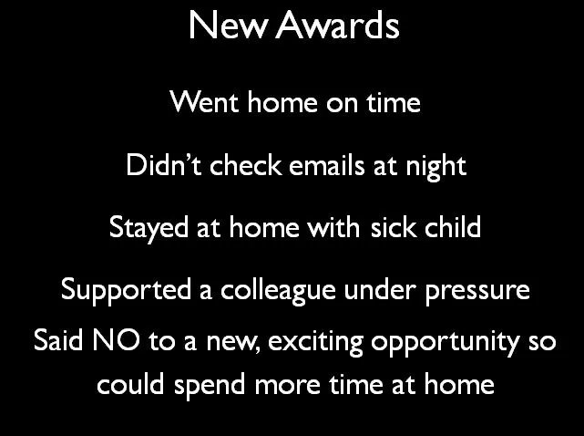 Now accepting nominations for a new series of awards:
The person who:
Went home on time
Didn't check emails at night
Stayed at home with a sick child
Supported colleague under pressure
Said No to exciting opportunity so could spend more time at home
Let's celebrate these people.