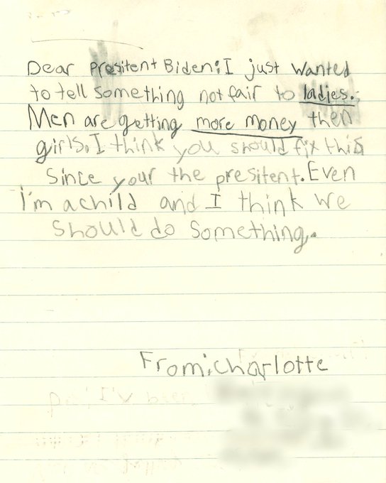 Dear Presitent [sic] Biden: I just wanted to tell something not fair to ladies. Men are getting more money then girls. I think you should fix this since your the presitent [sic]. Even I'm a child and I think we should do something. From: Charlotte