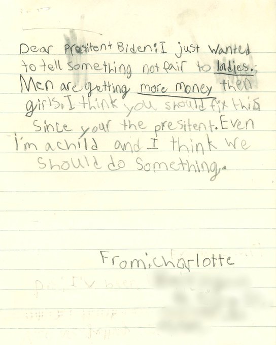 Dear Presitent [sic] Biden: I just wanted to tell something not fair to ladies. Men are getting more money then girls. I think you should fix this since your the presitent [sic]. Even I'm a child and I think we should do something.

From: Charlotte