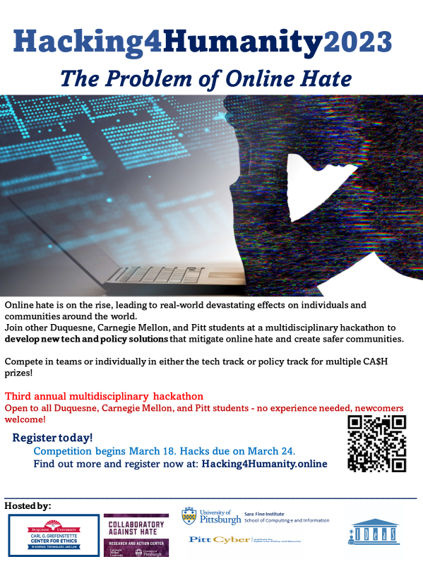 Hacking4Humanity2023 - The Problem of Online Hate Join us for the Third annual multidisciplinary hackathon! Open to all Duquesne, Carnegie Mellon, and Pitt students. No experience needed, newcomers welcome! For more information and to register go to Hacking4Humanity.online