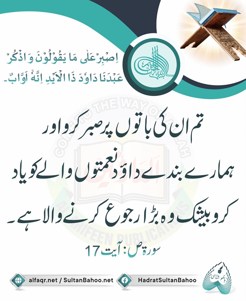 اِصۡبِرۡ عَلٰی مَا یَقُوۡلُوۡنَ وَ اذۡکُرۡ عَبۡدَنَا دَاوٗدَ ذَا الۡاَیۡدِ ۚ اِنَّہٗۤ اَوَّابٌ ﴿۱۷﴾
ترجمہ :
تم ان کی باتوں پر صبر کرو اور ہمارے بندے داؤد نعمتوں والے کو یاد کرو بیشک وہ بڑا رجوع کرنے والا ہے۔
سورۃ ص، آیت : 17

alfaqr.net
sultanbahoo.net