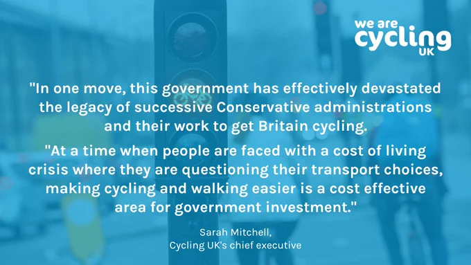 "In one move, this government has effectively devastated the legacy of successive Conservative administrations and their work to get Britain cycling. At a time when people are faced with a cost of living crisis where they are questioning their transport choices, making cycling and walking easier is a cost effective area for government investment."