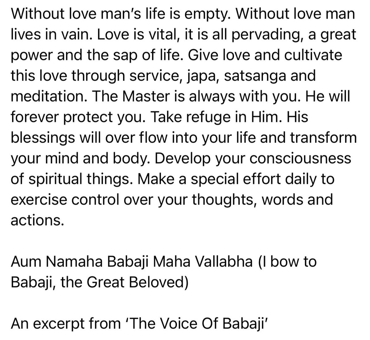 Take refuge in the Master. His blessings will over flow into your life and transform your mind and body. Develop your consciousness of spiritual things. Make a special effort daily to exercise control over your thoughts, words and actions. Aum Namaha Babaji Maha Vallabha!
