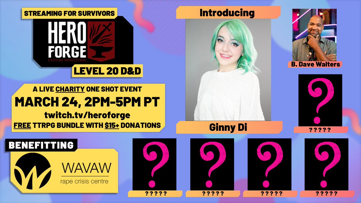 Streaming For Survivors, Hero Forge level 20 D&D. A live charity one shot event, March 24th 2pm-5pm PT on twitch.tv/heroforge. A free TTRPG bundle comes with every $15+ donation! Benefitting survivors at WAVAW Rape Crisis Centre. Ginny Di's headshot is in the center, surrounded by B.Dave Walters, and 5 pink question marks on yet to be announced players.