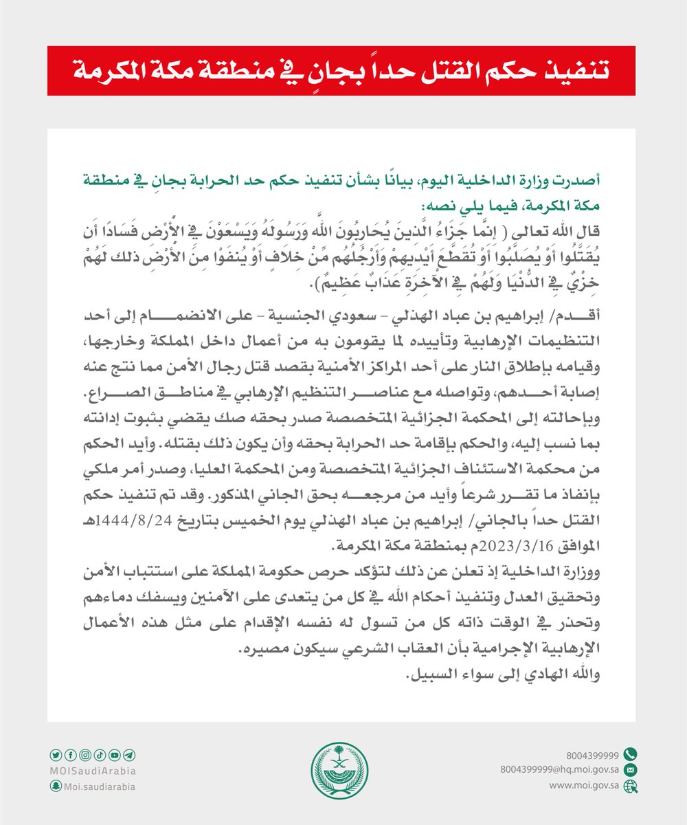 تنفيذ حكم القتل حداً بجانٍ في منطقة مكة المكرمة، لانضمامه إلى تنظيم إرهابي وتأييده أعمالهم داخل المملكة وخارجها، وإطلاقه النار على مركز أمني بقصد قتل رجال الأمن، ما نتج عنه إصابة أحدهم، وتواصله مع عناصر التنظيم الإرهابي في مناطق الصراع.