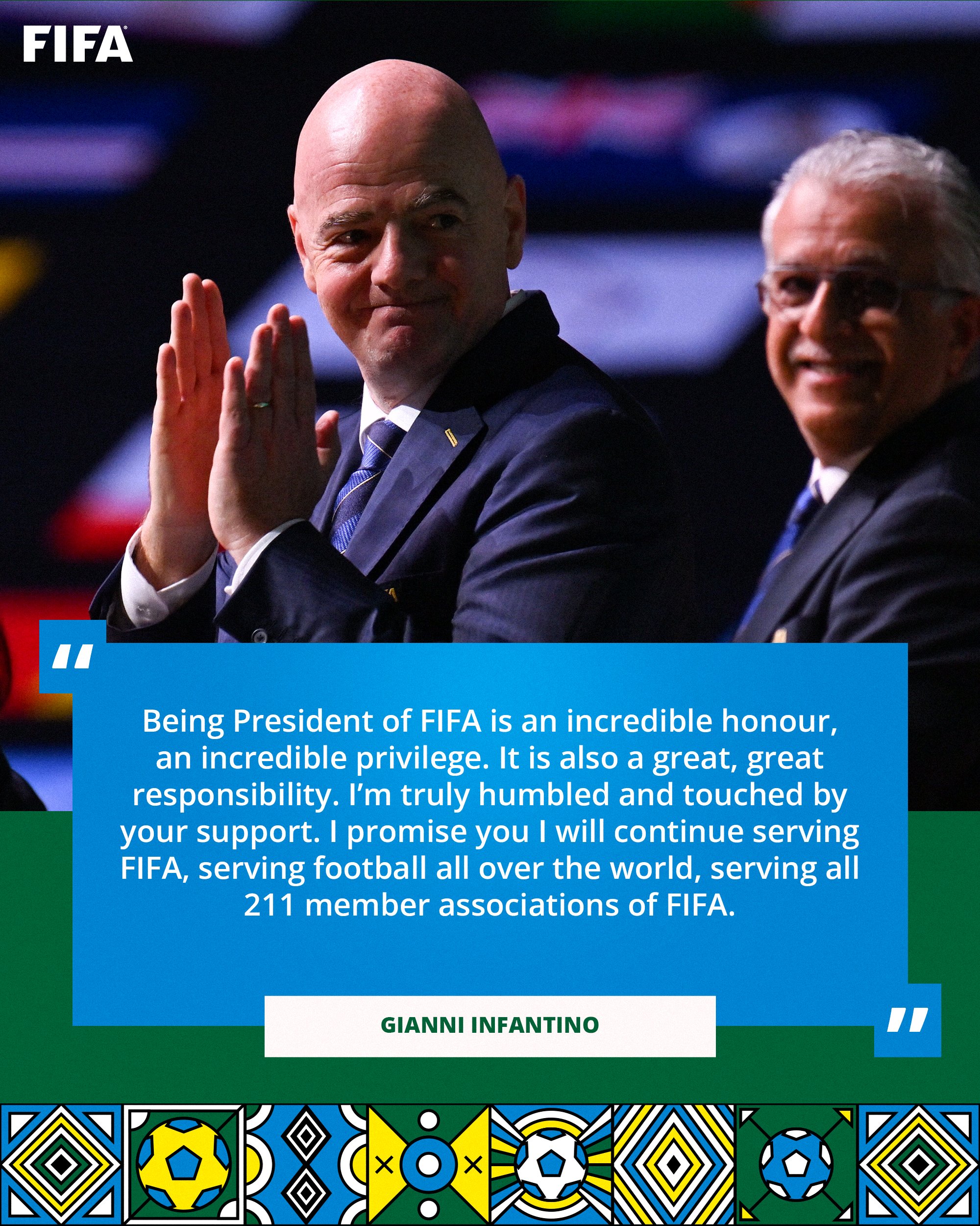 FIFA President Gianni Infantino: "Being President of FIFA is an incredible honour, an incredible privilege. It is also a great, great responsibility. I’m truly humbled and touched by your support. I promise you I will continue serving FIFA, serving football all over the world, serving all 211 member associations of FIFA."