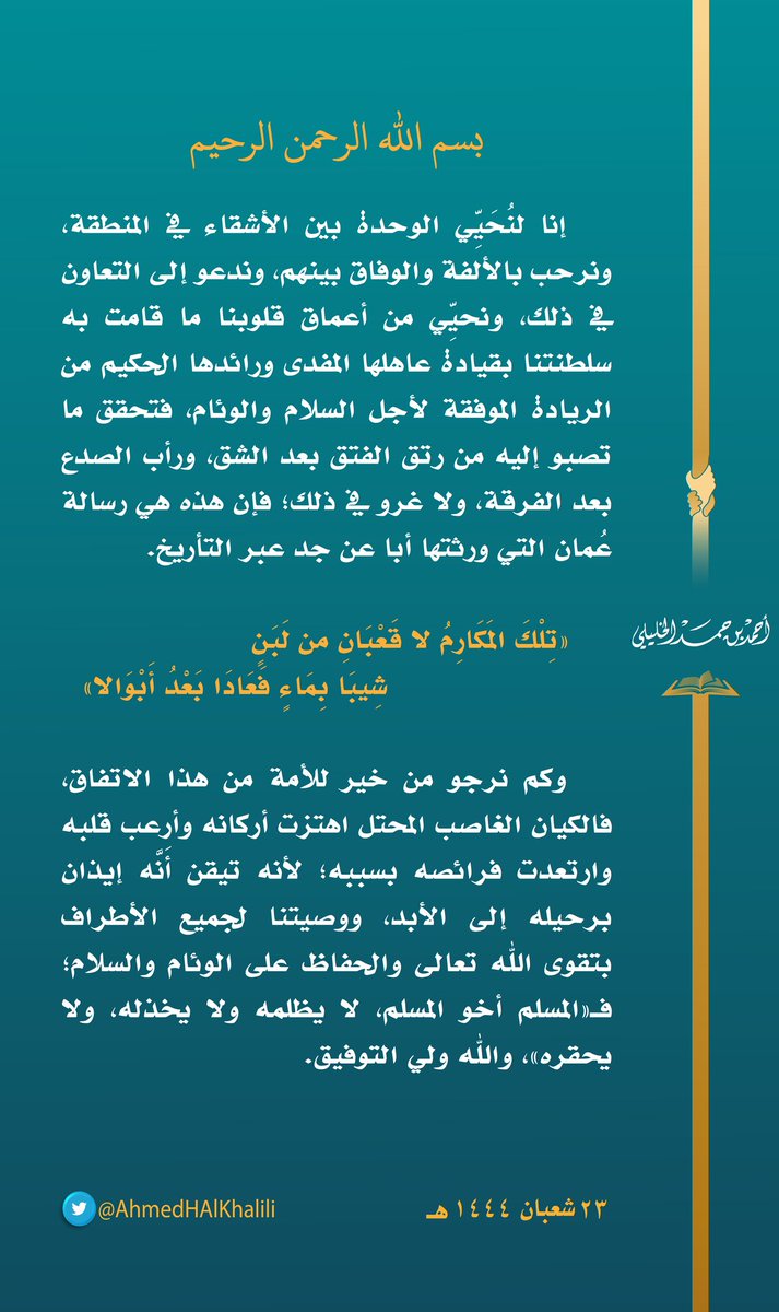 إنا لنُحَيِّي الوحدة بين الأشقاء في المنطقة، ونرحب بالألفة والوفاق بينهم، ونحيِّي من أعماق قلوبنا ما قامت به سلطنتنا بقيادة عاهلها المفدى ورائدها الحكيم من الريادة الموفقة لأجل السلام والوئام.
ولا غرو في ذلك؛ فإن هذه هي رسالة #عُمان التي ورثتها أبا عن جد عبر التأريخ.