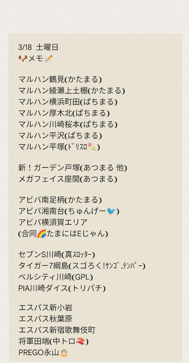 3/19 日曜日
🐶メモ📝
グランキコーナ相模原
マルハン横浜町田
マルハン茅ヶ崎🎂
マルハン厚木
キコーナ小田原扇町
キコーナ戸塚
キコーナ海老名
キコーナ仲町台
ベルシティ川崎
エスパス溝の口本館
エスパス溝の口新館
メガフェイス座間
ピーアーク相模大野
ピーアーク新城
アビバ上大岡…
