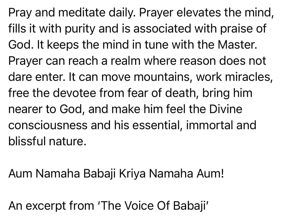 Pray and meditate daily. Prayer keeps the mind in tune with the Master. It can move mountains, work miracles, free the devotee from fear of death, bring him nearer to God & make him feel the Divine consciousness, his essential, blissful nature. Aum Namaha Babaji Kriya Namaha Aum!