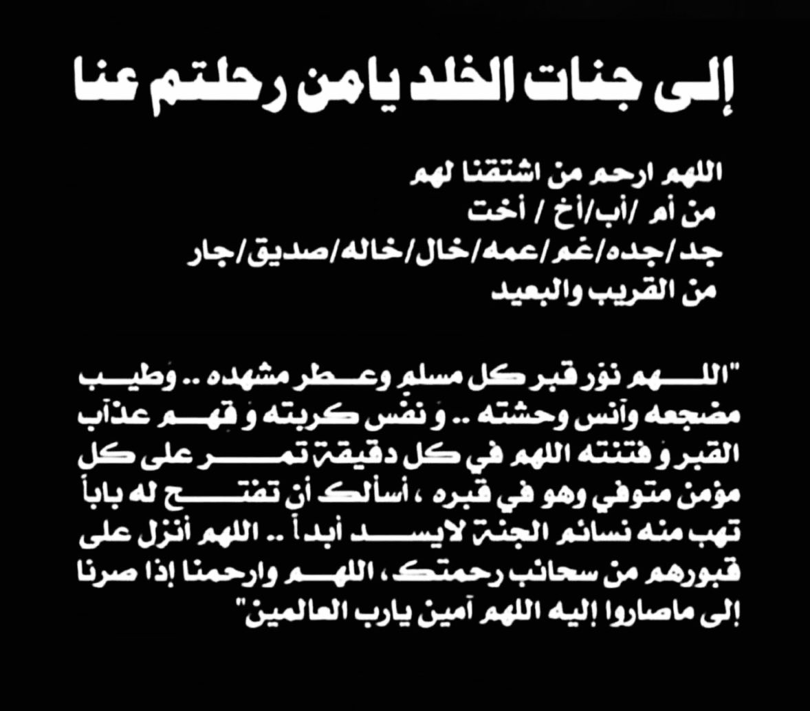 إلى جنات الخلد يامن رحلتم عنا​
.
*اللهم ارحم كل ميت ،
اللهم نوّر مرقد كل ميّت .. 
وَطيب مضجعه وآنس وحشته ..
وَنفّس كربته وَ قِهم عذآب القبر وَ فتنته*
اللهم في كل دقيقة تمر على كل مؤمن متوفي وهو في قبره ،
أسألك أن تفتح له باباً تهب منه نسائم الجنة لايسد أبداً .. 
: