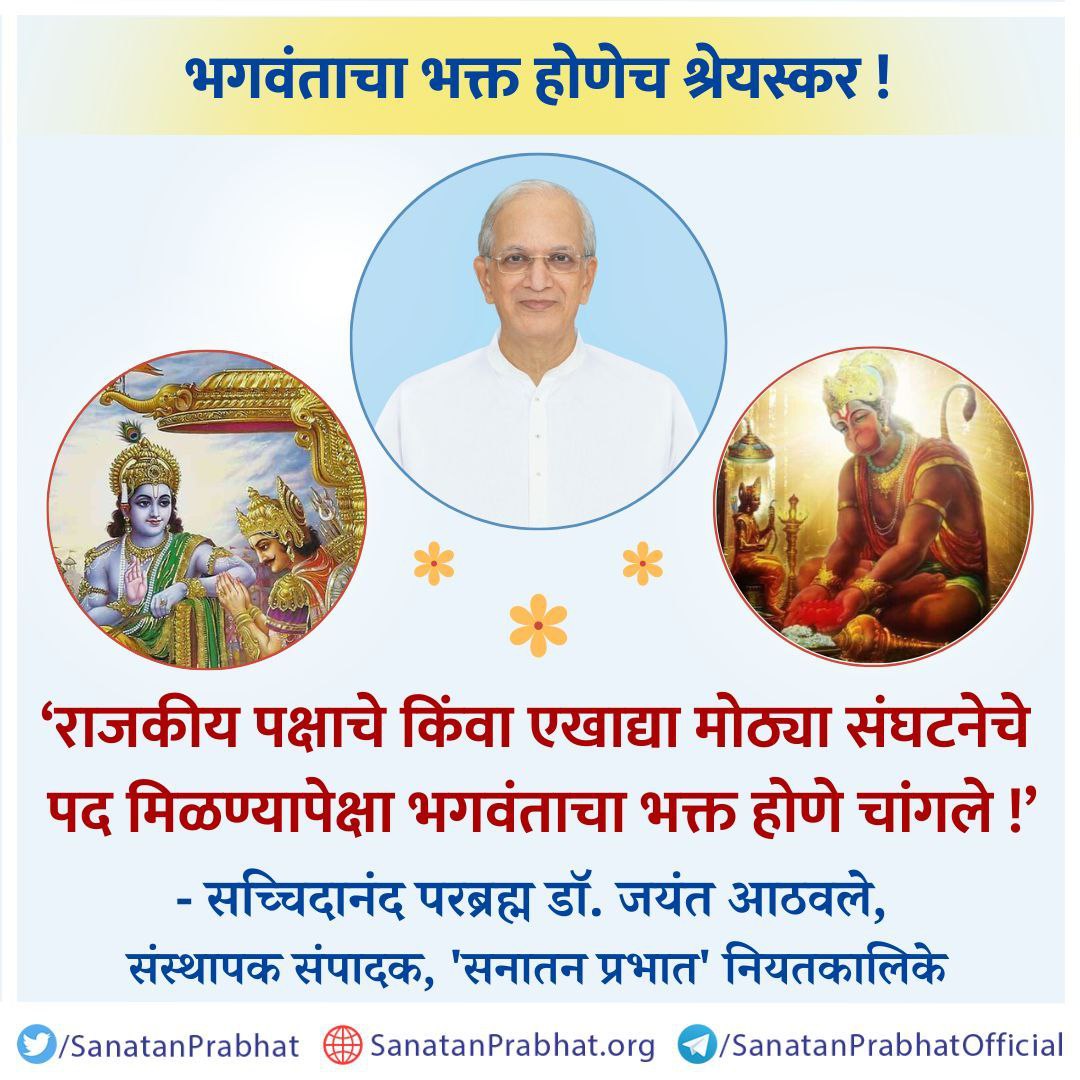 #Radiant_Thoughts
#thoughtoftheday
<a href="/Yuvraj2686/">Yuvraj Gaonkar</a>
भगवंताचा भक्त होणेच श्रेयस्कर !

‘राजकीय पक्षाचे किंवा एखाद्या मोठ्या संघटनेचे पद मिळण्यापेक्षा भगवंताचा भक्त होणे चांगले !’
✍️ - सच्चिदानंद परब्रह्म डॉ. जयंत आठवले, संस्थापक संपादक, ʻसनातन प्रभातʼ नियतकालिके