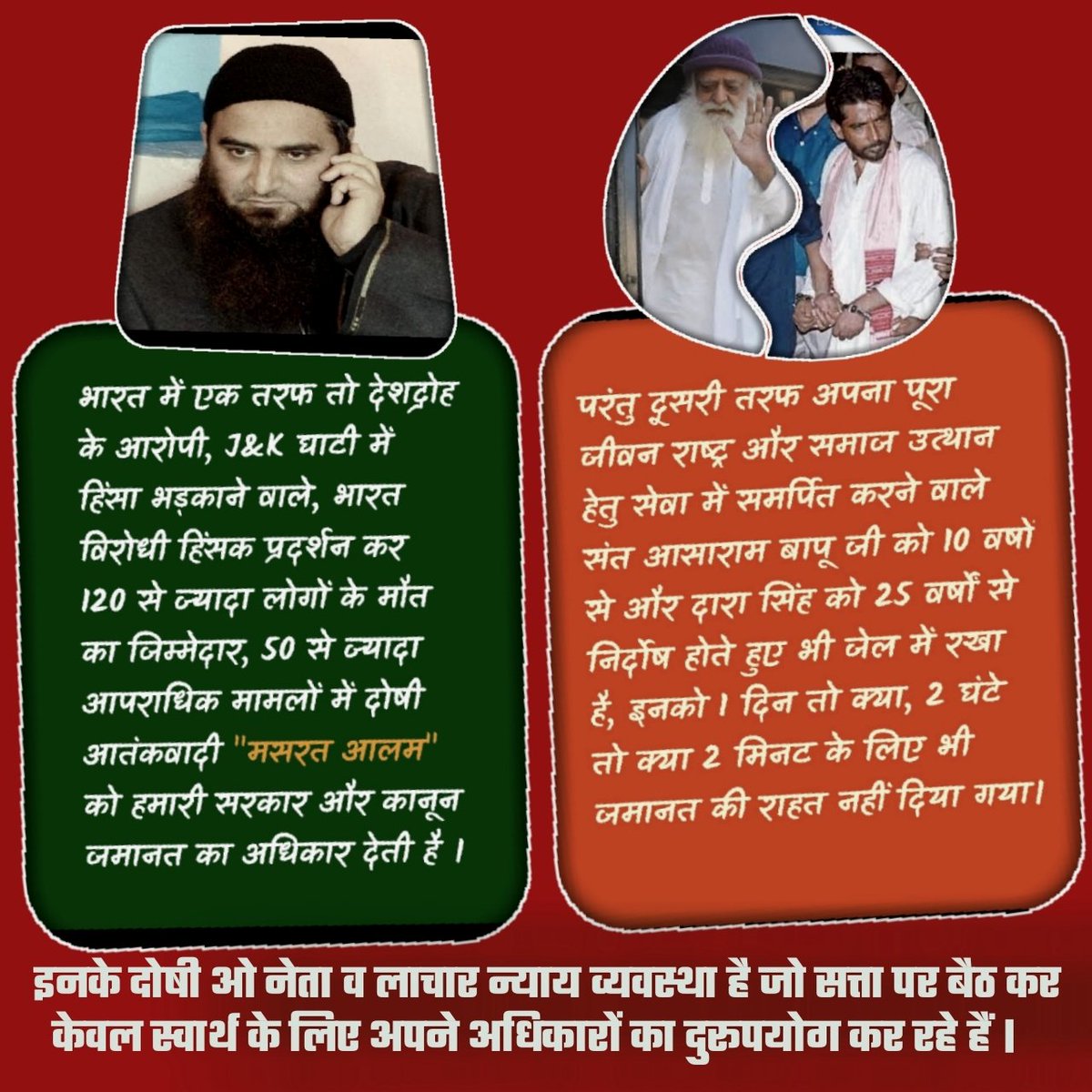 जम्मू कश्मीर घाटी में हिंसा भड़काने वाले व 50+ आपराधिक मामलों में दोषी आतंकवादी मसरत आलम को हमारी सरकार और कानून जमानत का अधिकार देती है।

पर राष्ट्र और समाज उत्थान हेतु सेवा में समर्पित संत आसाराम बापू को 10वषों से और दारा सिंह को 25वर्षों से निर्दोष होते हुए भी जेल में रखा है।