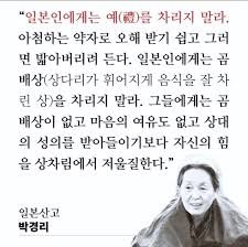 토지의 박경리 선생 ""일본인에게는 예(禮)를 차리지 말라. 아첨하는 약자로 오해받기 쉽고 그러면 밟아버리려 든다. 일본인에게는 곰배상을 차리지 말라. 그들에게는 곰배상이 없고 마음의 여유도 없고 상대의 성의를 받아들이기보다 자신의 힘을 상차림에서 저울질한다"