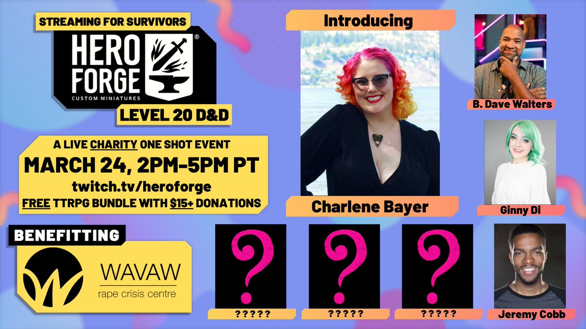 Streaming For Survivors, Hero Forge level 20 D&D. A live charity one shot event, March 24th 2pm-5pm PT on twitch.tv/heroforge. A free TTRPG bundle comes with every $15+ donation! Benefitting survivors at WAVAW Rape Crisis Centre. Charlene Bayer's headshot is in the center, surrounded by 3 pink question marks on yet to be announced players as well as Jeremy Cobb, Ginny Di, and B. Dave Walters.