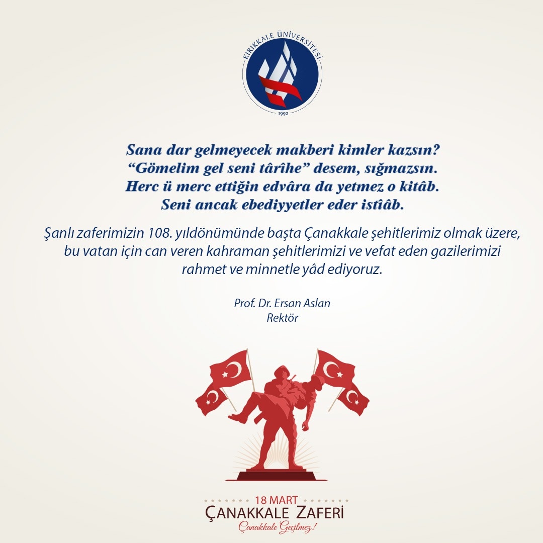 Şanlı zaferimizin 108. yıldönümünde başta Çanakkale şehitlerimiz olmak üzere, bu vatan için can veren kahraman şehitlerimizi ve vefat eden gazilerimizi rahmet ve minnetle yâd ediyoruz.

Prof. Dr. Ersan Aslan
Rektör