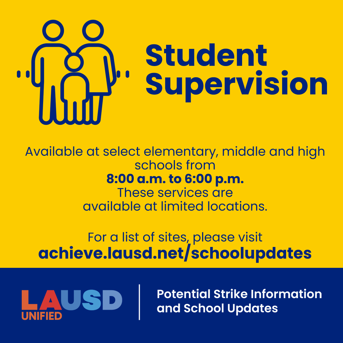 If the strike moves forward, student supervision will be available at select elementary, middle and high schools from 8:00 a.m. to 6:00 p.m. Please visit achieve.lausd.net/schoolupdates to see the list of sites.