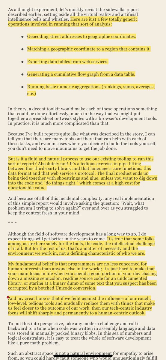 thiagoghisi's tweet photo. All the hype & discussions around the potentials of ChatGPT reminded of the excellent last chapter of Programming Beyond Practices by Gregory Brown called “The Future of Software Development”:

What programming might be like if we could focus purely on problem solving and communication rather than writing code?

It’s true that some folks among us are here solely for the tools, the code, the intellectual challenge of it all. But for the rest of us, that’s a matter of necessity and the environment we work in, not a defining characteristic of who we are.

My fundamental belief is that programmers are no less concerned for human interests than anyone else in the world; it’s just hard to make that your main focus in life when you spend a good portion of your day chasing down a missing semicolon, reading source code for an undocumented library, or staring at a binary dump of some text that you suspect has been corrupted by a botched Unicode conversion.

And my great hope is that if we fight against the influence of our rough, low-level, tedious tools and gradually replace them with things that make us feel closer to the outcome of our work, then our tech-centric industry focus will shift sharply and permanently to a human-centric outlook.