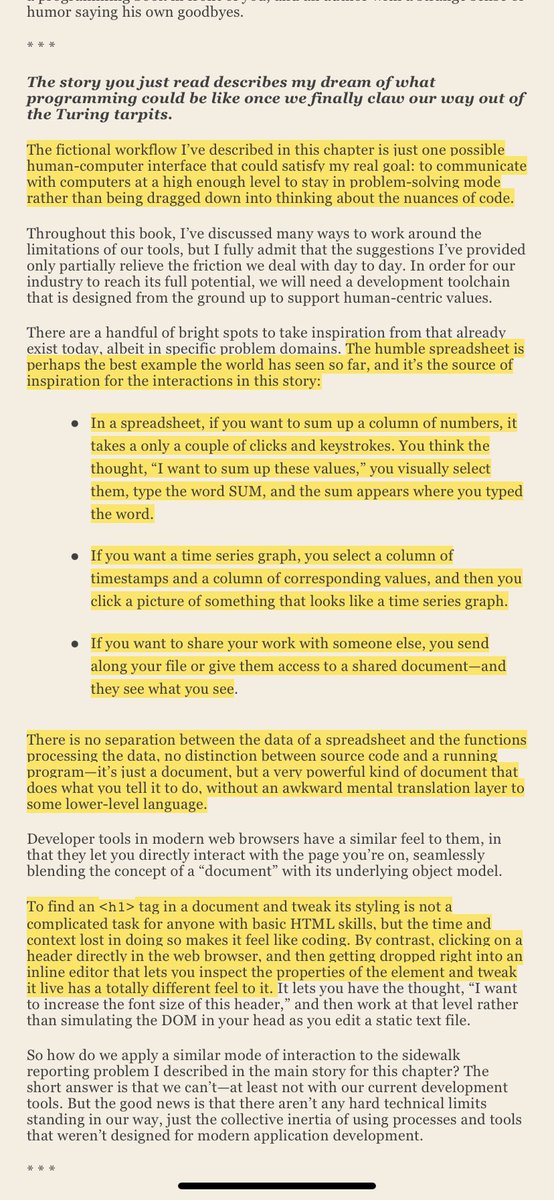 thiagoghisi's tweet photo. All the hype & discussions around the potentials of ChatGPT reminded of the excellent last chapter of Programming Beyond Practices by Gregory Brown called “The Future of Software Development”:

What programming might be like if we could focus purely on problem solving and communication rather than writing code?

It’s true that some folks among us are here solely for the tools, the code, the intellectual challenge of it all. But for the rest of us, that’s a matter of necessity and the environment we work in, not a defining characteristic of who we are.

My fundamental belief is that programmers are no less concerned for human interests than anyone else in the world; it’s just hard to make that your main focus in life when you spend a good portion of your day chasing down a missing semicolon, reading source code for an undocumented library, or staring at a binary dump of some text that you suspect has been corrupted by a botched Unicode conversion.

And my great hope is that if we fight against the influence of our rough, low-level, tedious tools and gradually replace them with things that make us feel closer to the outcome of our work, then our tech-centric industry focus will shift sharply and permanently to a human-centric outlook.
