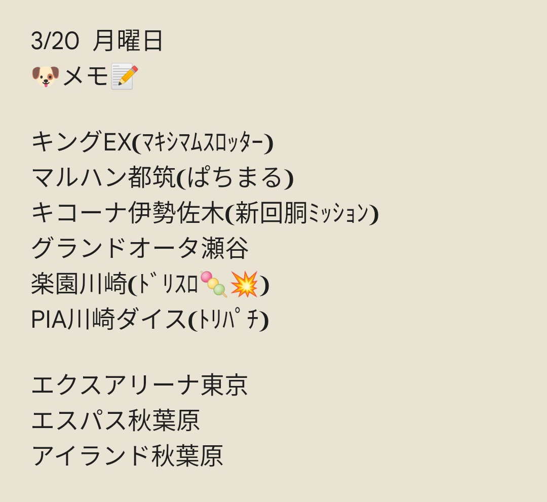 3/21 火曜日
🐶メモ📝
アビバ海老名
アビバ関内
アビバ湘南台
アビバ鶴見
タイガー7綱島
エスパス新宿歌舞伎町
エスパス高田馬場
マルハン新宿東宝ビル
マルハン日野
PREGO立川
ライブガーデン篠崎
