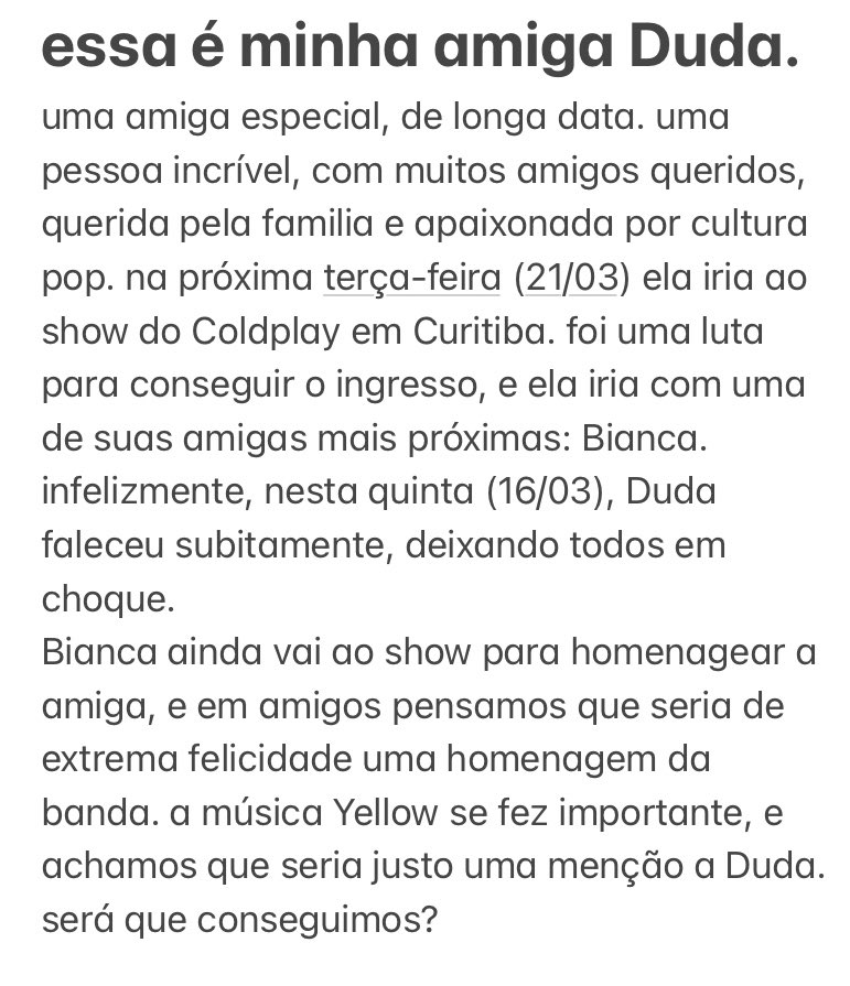 αnα (@anapiresmed) on Twitter photo oi! essa é minha amiga Duda, uma amiga especial demais. ela havia comprado o ingresso pro show do Coldplay em Curitiba porém, ela faleceu dias antes. vim por meio deste, pedir para que a banda <a href="/coldplay/">Coldplay</a> ou o fandom possa prestar uma homenagem pra ela com Yellow. podem nos ajudar? oi! essa é minha amiga Duda, uma amiga especial demais. ela havia comprado o ingresso pro show do Coldplay em Curitiba porém, ela faleceu dias antes. vim por meio deste, pedir para que a banda <a href="/coldplay/">Coldplay</a> ou o fandom possa prestar uma homenagem pra ela com Yellow. podem nos ajudar?
