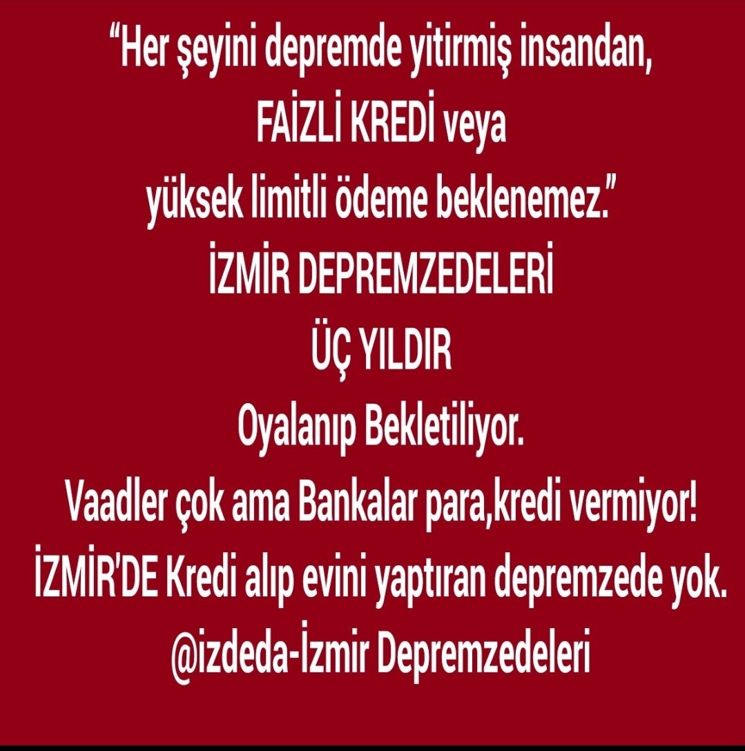 Depremzedeler,
Dargelirli ailelerdir.
“Her şeyini depremde yitirmiş insandan,yeni faizli veya yüksek limitli ödeme beklenemez.”
İZMİR DEPREMZEDELERİ
3 YILDIR Bekletiliyor.
Vaadler çok ama Bankalar para,kredi vermiyor!
Kredi alıp evini yaptıran yok.
#izmireKulakVerin 
<a href="/izdeda/">İzmir Depremzedeleri Dayanışma Derneği (İZDEDA)</a>