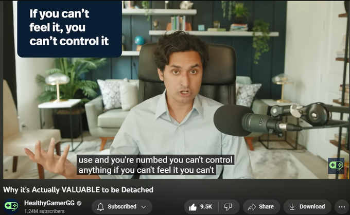Why it's Actually VALUABLE to be Detached
HealthyGamerGG
1.24M subscribers
https://www.youtube.com/watch?v=MQ15cXicr7U
Seems confusing: It's your attachment to things that actually gets you motivated and moving forward. Concept Detachment versus Apathy. Caring is the only thing that keeps me going. Detachment helps move forward.
Detachment is not about detaching from the world. It is detaching from yourself. Removal from our own ego. “What will people think”. You care about their opinion of you, in the way that you are viewed.
Detachment lowers that resistance. Attachments and ego holds us back in life: wanting to be appreciated, to be recognized, respected by peers. We use dirty motivators to move us forward: loneliness and ambition.
What would life be like if there was no resistance to what you wanted to do. If you had particular desire and your ego didn't say “That's going to make you look stupid” or operating out .from fear of consequences.
Don't I need ambition or loneliness to mo