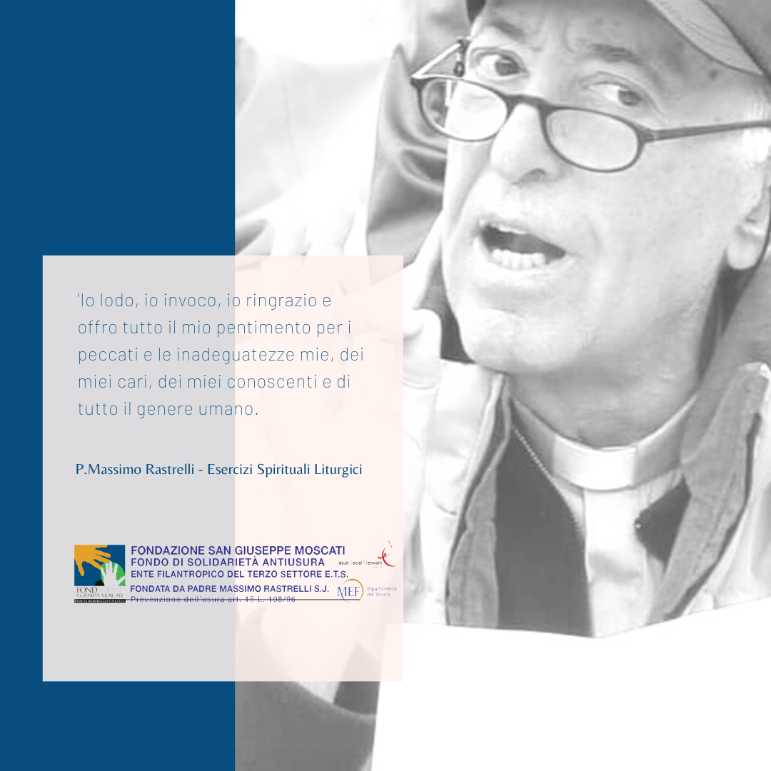 Io lodo, io invoco, io ringrazio e offro tutto il mio pentimento per i peccati e le inadeguatezze mie, dei miei cari, dei miei conoscenti e di tutto il genere umano.

🙏P. Massimo Rastrelli - Esercizi Spirituali Liturgici