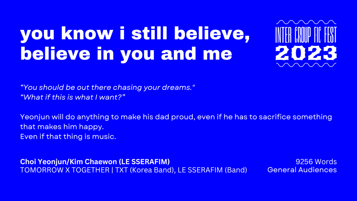 you know i still believe, believe in you and me

— Word Count: 9256
— Fandom: TOMORROW X TOGETHER | TXT (Korea Band), LE SSERAFIM (Band)
— Pairing: Choi Yeonjun/Kim Chaewon (LE SSERAFIM)
— Rating: General Audiences

archiveofourown.org/works/45880987