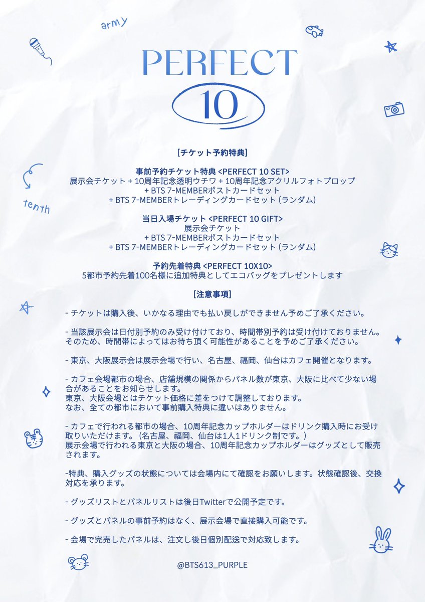 ~ PERFECT 10~

BTS 10TH ANNIVERSARY EXHIBITION 
IN JAPAN 

BTS JIN / SUGA / JHOPE / RM / JIMIN / V / JUNGKOOK 
🐨🐹🐱🐿🐥🐻🐰

開催期間:2023.06.09-06.13
デビュー記念展示会を5都市で開催します🎉
🕛受付期間 : 2023.03.21～
会場毎に予約formをオープンします💕