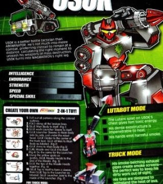 USOK is a better combat tactician than ABOMINATOR.  He dislikes hand-to-hand combat, preferring instead to stay at a distance, calculating the right moment to unleash his weapons of mass destruction.  USOK transforms into MAGMATRON's right leg.

Alternate: Mode Missile Truck
