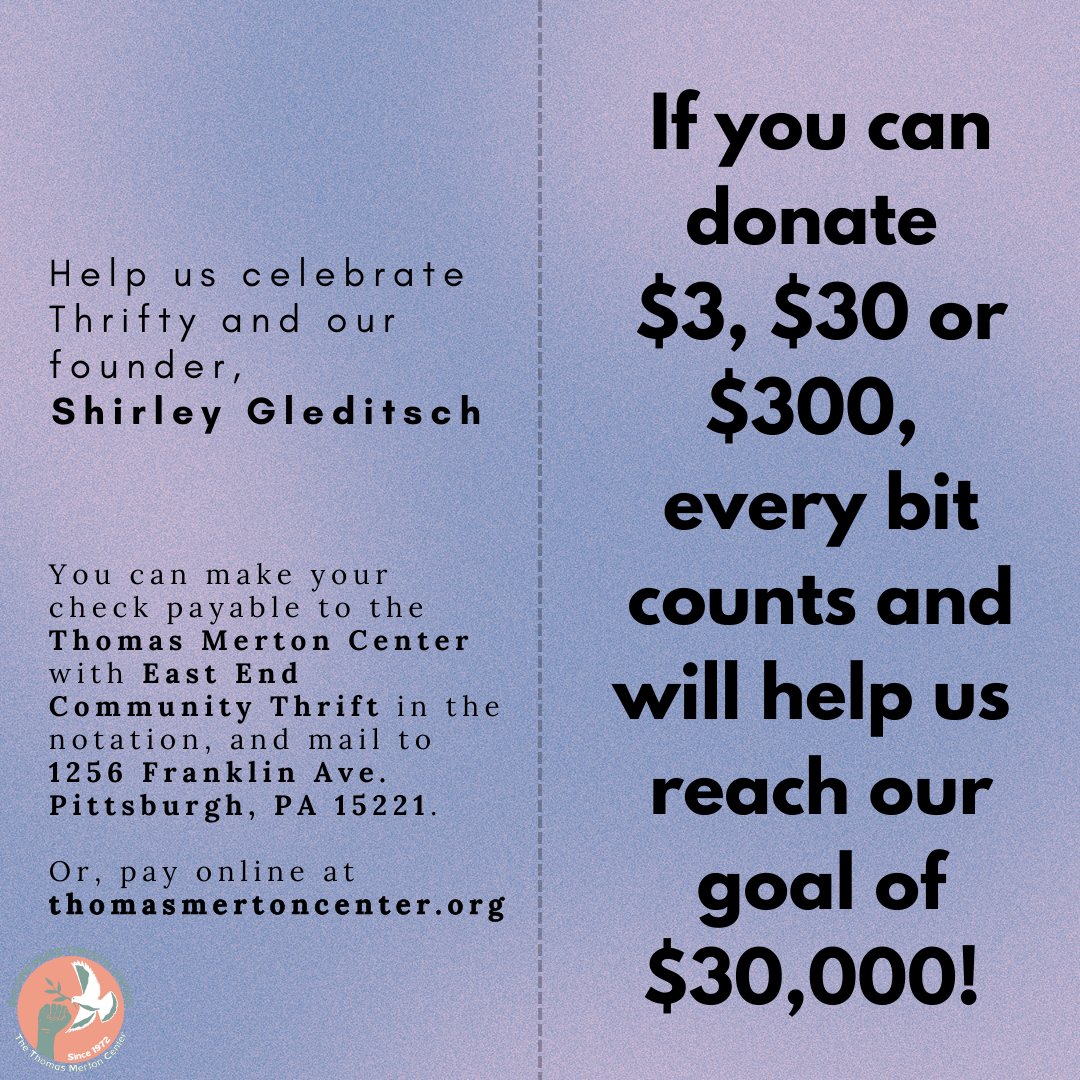 Help us celebrate Thrifty and our founder, Shirley Gleditsch. If you can donate $3, $30 or $300, and help us reach our goal of $30,000! 
Make checks payable to the Thomas Merton Center and mail to 1256 Franklin Ave. Pittsburgh, PA 15221. Or, pay online: thomasmertoncenter.org.