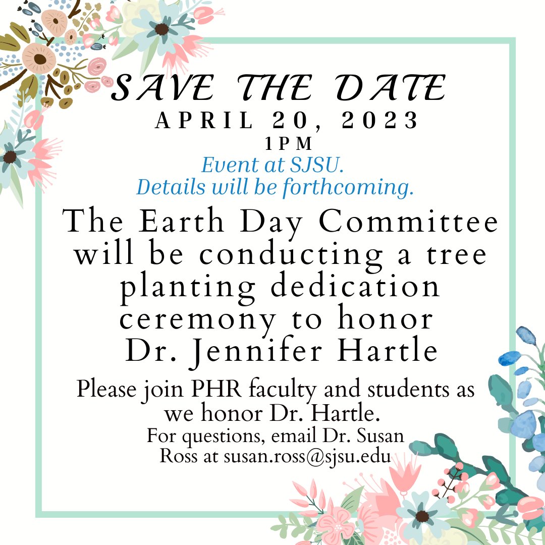 The Earth Day Committee will be conducting a tree planting dedication ceremony to honor Dr. Jennifer Hartle at 1pm on campus on April 20th, 2023. 
Please join PHR faculty and students as we honor Dr. Hartle. 
For questions, email Dr. Susan Ross at susan.ross@sjsu.edu