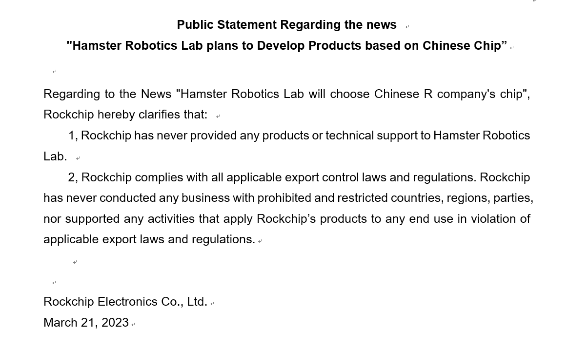 Public Statement： Regarding to the News 'Hamster Robotics Lab will choose Chinese R company's chip', Rockchip hereby clarifies that: 1, we never provided any products/technical support to Hamster Robotics Lab. 2, we comply with all applicable export control laws & regulations.