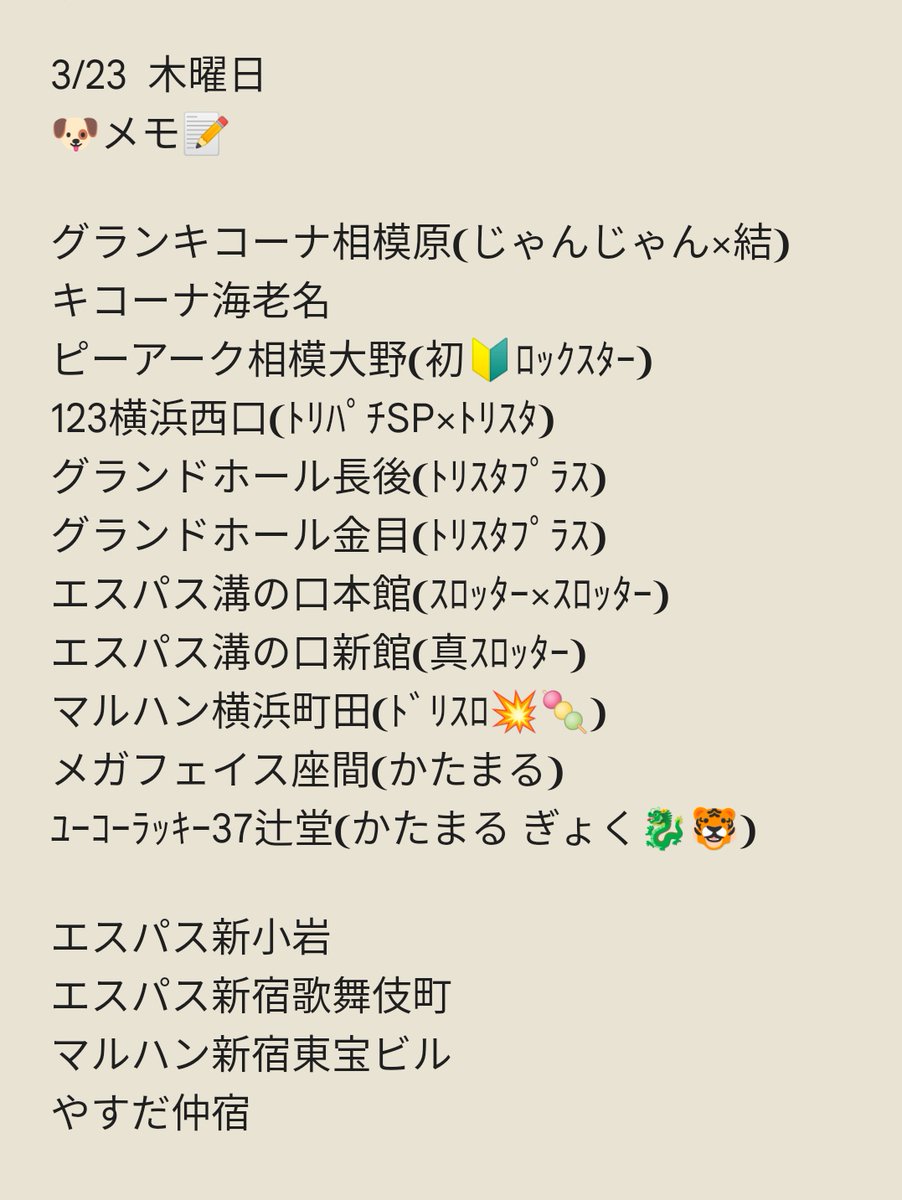 3/24 金曜日
🐶メモ📝
アビバ逗子駅前
アビバ湘南台
アビバ上大岡
楽園川崎
グランキコーナ相模原
エスパス新宿歌舞伎町
エスパス上野新館
マルハン新宿東宝ビル
マルハン亀有
ミリオン幕張🎂