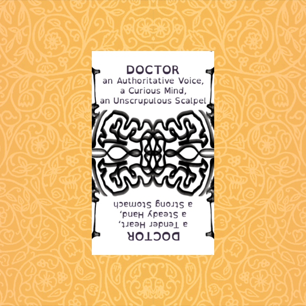 DOCTOR
an Authoritative Voice‚
a Curious Mind‚
an Unscrupulous Scalpel

a Tender Heart‚
a Steady Hand‚
a Strong Stomach