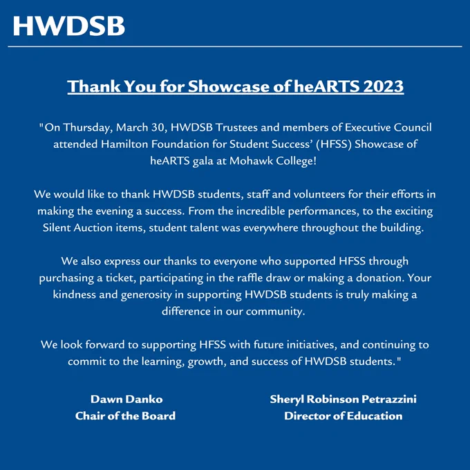 On March 30, HWDSB Trustees and members of Executive Council attended Hamilton Foundation for Student Success’ (HFSS) Showcase of heARTS gala at Mohawk College!
We would like to thank HWDSB students, staff and volunteers for their efforts in making the evening a success. From the incredible performances, to the exciting Silent Auction items, student talent was everywhere throughout the building.
We also express our thanks to everyone who supported HFSS through purchasing a ticket, participating in the raffle draw or making a donation. Your kindness and generosity in supporting HWDSB students is truly making a difference in our community.
We look forward to supporting HFSS with future initiatives, and continuing to commit to the learning, growth, and success of our students.