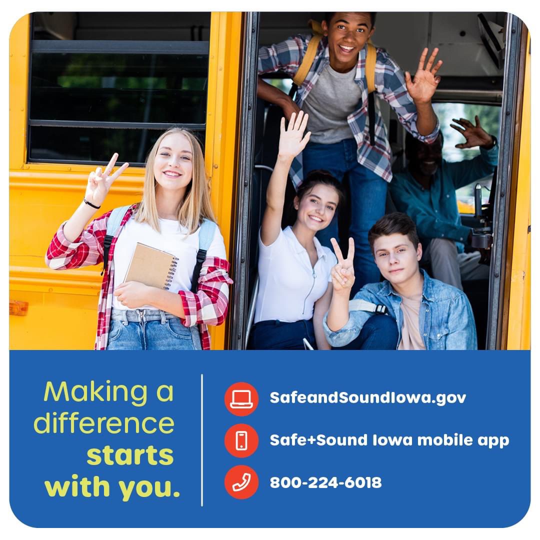 Speaking up and reporting your school safety concern, you may help a student who is in crisis or at risk for violence before they harm themselves or others.  Learn more at SafeandSoundIowa.gov