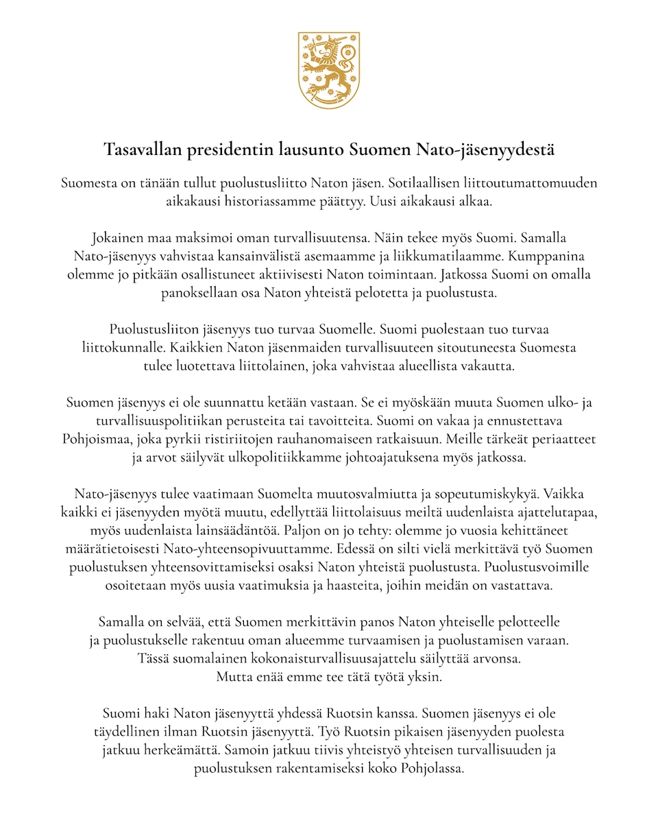 Suomesta on tänään tullut puolustusliitto Naton jäsen. Sotilaallisen liittoutumattomuuden aikakausi historiassamme päättyy. Uusi aikakausi alkaa.

Jokainen maa maksimoi oman turvallisuutensa. Näin tekee myös Suomi. Samalla Nato-jäsenyys vahvistaa kansainvälistä asemaamme ja liikkumatilaamme. Kumppanina olemme jo pitkään osallistuneet aktiivisesti Naton toimintaan. Jatkossa Suomi on omalla panoksellaan osa Naton yhteistä pelotetta ja puolustusta.

Puolustusliiton jäsenyys tuo turvaa Suomelle. Suomi puolestaan tuo turvaa liittokunnalle. Kaikkien Naton jäsenmaiden turvallisuuteen sitoutuneesta Suomesta tulee luotettava liittolainen, joka vahvistaa alueellista vakautta.

Lue lausunto kokonaisuudessaan:
https://www.presidentti.fi/tiedote/tasavallan-presidentti-sauli-niiniston-lausunto-suomen-nato-jasenyydesta