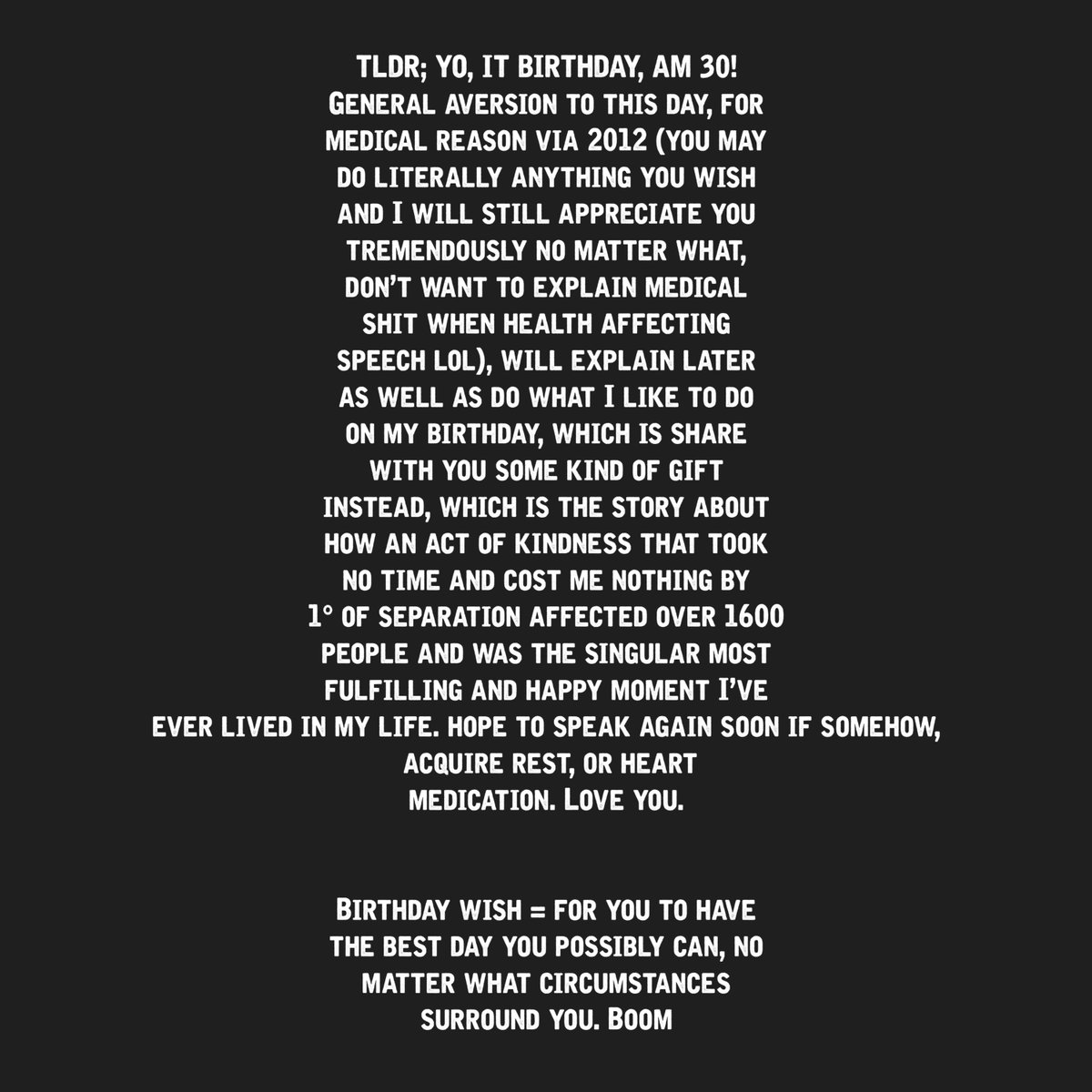 Hello, you are beautiful and lovely, I am somehow 30 today. Bad shit happened at hospital, one of three things got slightly better, but spread two more areas, infection wildly proliferated, if somehow, acquire, heart rx/ sleep, birthday wish = you + joy + love. Talk soon maybe