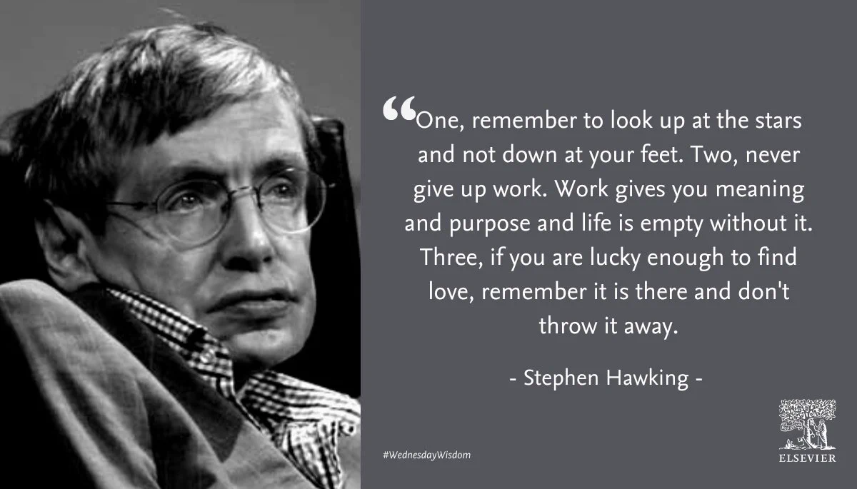 "“One, remember to look up at the stars and not down at your feet. Two, never give up work. Work gives you meaning and purpose and life is empty without it. Three, if you are lucky enough to find love, remember it is there and don't throw it away.”
― Stephen Hawking