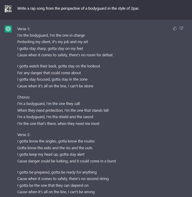 We asked ChatGPT to write a rap song from the perspective of a bodyguard in the style of 2pac.

ChatGPT may be the dawn of our future technological overlords, but it currently has the lyrical ability of a 7th grader on the debate team.