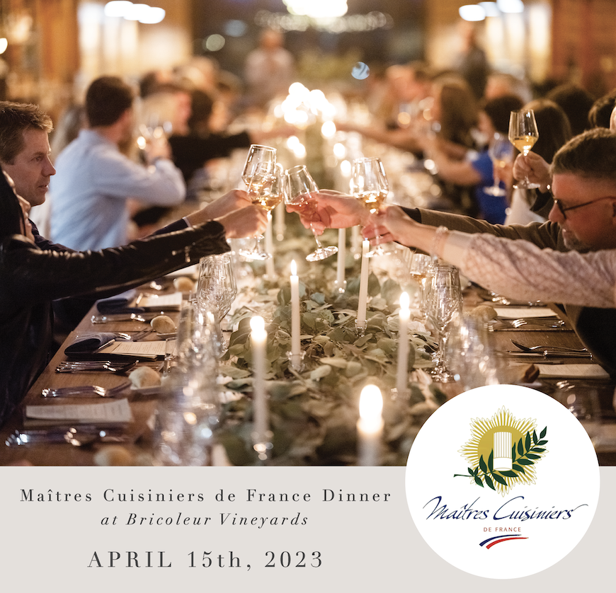 Maîtres Cuisiniers de France Dinner @maitrescuisiniers @mcfusa
April 15th, 2023 5:30pm - 9:00pm
BRICOLEUR VINEYARDS @bricoleurvineyards ON-SITE EVENT

PURCHASE TICKETS | bit.ly/3LLcXMI
more information: events@bricoleurvineyards.com