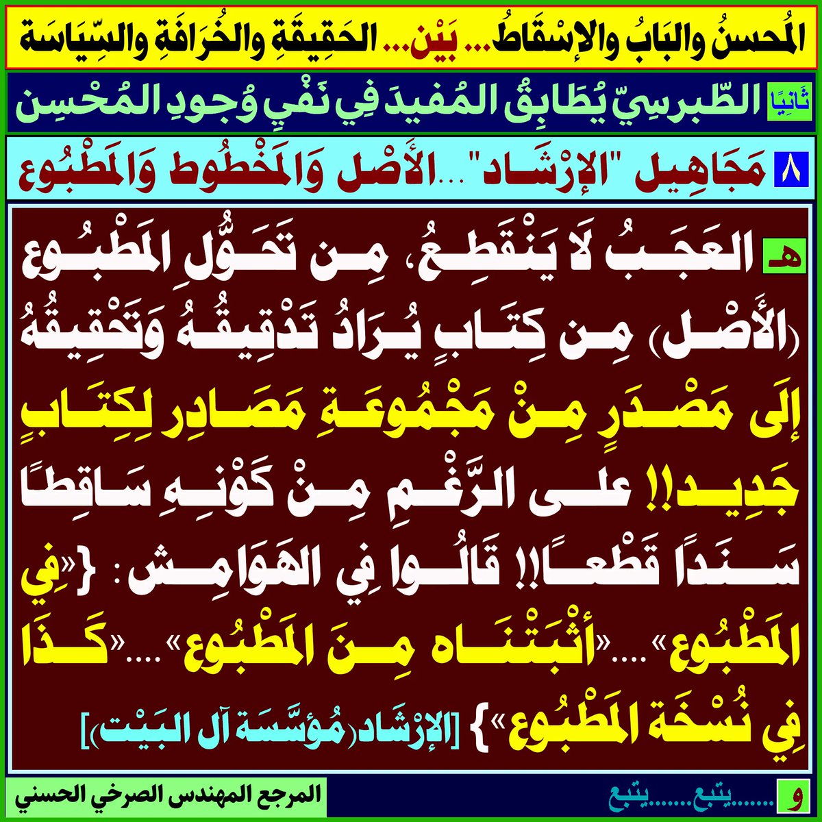 [المُحسِنُ وَالبَابُ وَالإسْقاطُ... بَيْن... الحَقيقَةِ وَالخُرافَةِ وَالسياسَةِ]:
أولًاـ ...
ثَانيًا: الطبرسي يُطابق المفيد في نفي وجود المُحسن:
١ـ...٢ـ ...٣-.. ٤ـ .. ٥- .. ٦-..٧-..
٨-[مَجاهيل "الإرشَاد"...الأَصل والمخطُوط والمَطبوع]:
المَرجِع المُهندِس الصَّرْخِيّ الحَسَنيّ